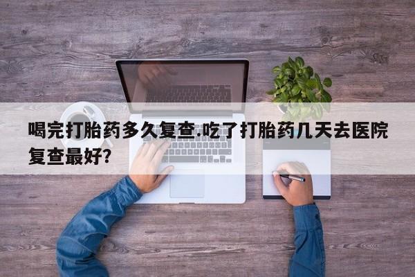 堕胎药购买微信喝完打胎药多久复查.吃了打胎药几天去医院复查最好？
