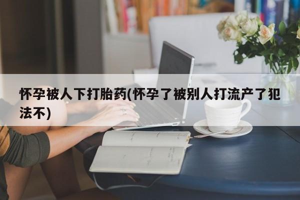 堕胎药购买微信怀孕被人下打胎药(怀孕了被别人打流产了犯法不)