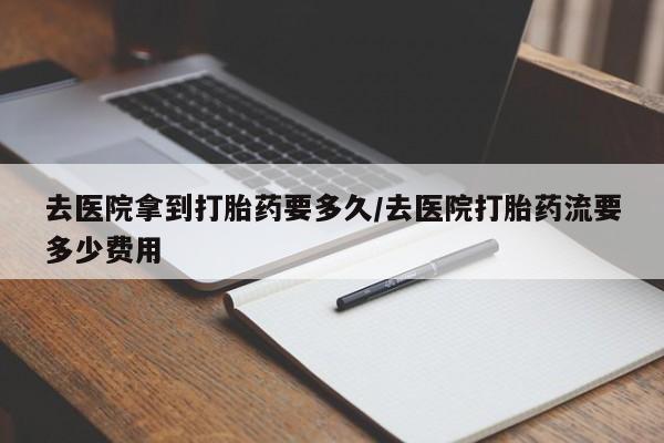 堕胎药购买微信去医院拿到打胎药要多久/去医院打胎药流要多少费用