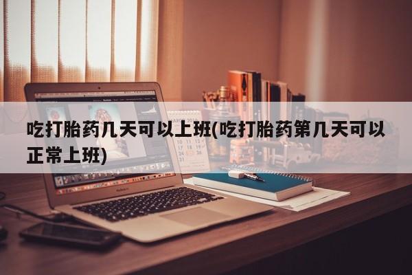 堕胎药购买微信吃打胎药几天可以上班(吃打胎药第几天可以正常上班)