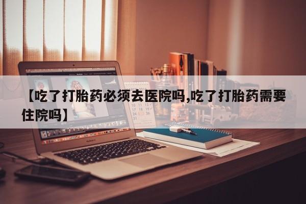 堕胎药购买微信【吃了打胎药必须去医院吗,吃了打胎药需要住院吗】