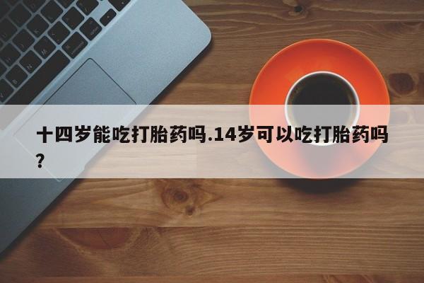 堕胎药购买微信十四岁能吃打胎药吗.14岁可以吃打胎药吗？