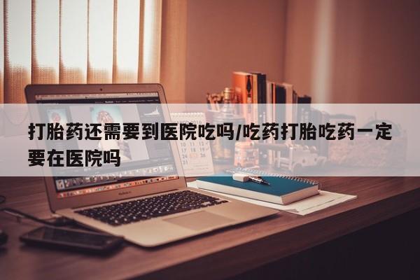 堕胎药购买微信打胎药还需要到医院吃吗/吃药打胎吃药一定要在医院吗