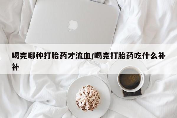 堕胎药购买微信喝完哪种打胎药才流血/喝完打胎药吃什么补补