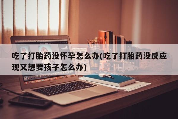 堕胎药购买微信吃了打胎药没怀孕怎么办(吃了打胎药没反应现又想要孩子怎么办)