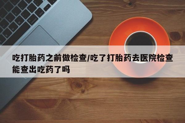 堕胎药购买微信吃打胎药之前做检查/吃了打胎药去医院检查能查出吃药了吗