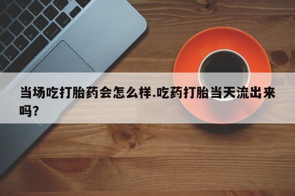 堕胎药购买微信当场吃打胎药会怎么样.吃药打胎当天流出来吗？