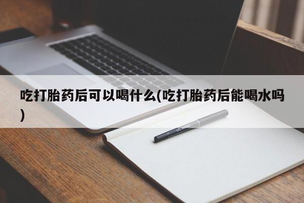 堕胎药购买微信吃打胎药后可以喝什么(吃打胎药后能喝水吗)
