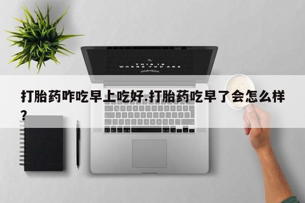 堕胎药购买微信打胎药咋吃早上吃好.打胎药吃早了会怎么样？
