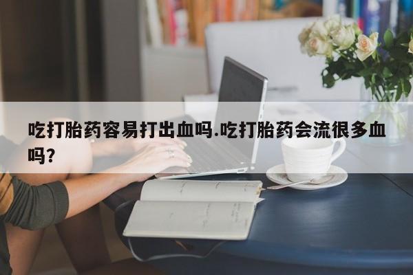 堕胎药购买微信吃打胎药容易打出血吗.吃打胎药会流很多血吗？