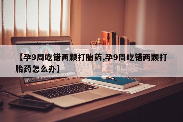 堕胎药购买微信【孕9周吃错两颗打胎药,孕9周吃错两颗打胎药怎么办】