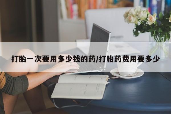 堕胎药购买微信打胎一次要用多少钱的药/打胎药费用要多少