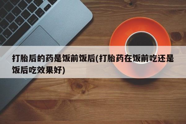 堕胎药购买微信打胎后的药是饭前饭后(打胎药在饭前吃还是饭后吃效果好)