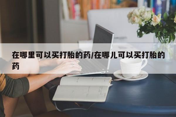 堕胎药购买微信在哪里可以买打胎的药/在哪儿可以买打胎的药