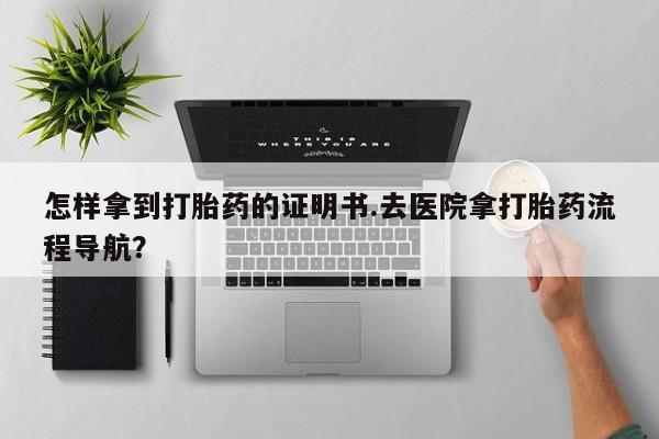 堕胎药购买微信怎样拿到打胎药的证明书.去医院拿打胎药流程导航？