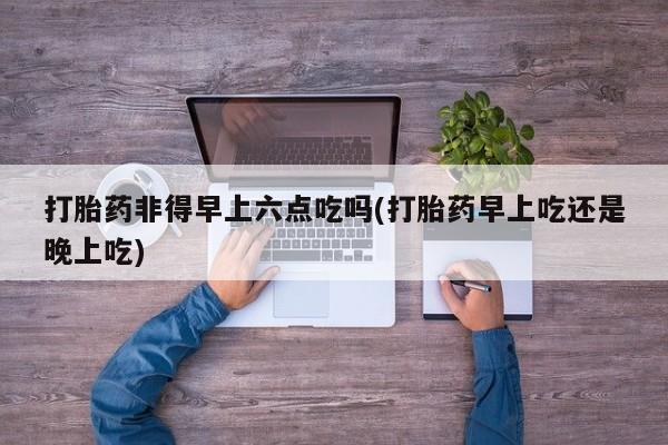 堕胎药购买微信打胎药非得早上六点吃吗(打胎药早上吃还是晚上吃)