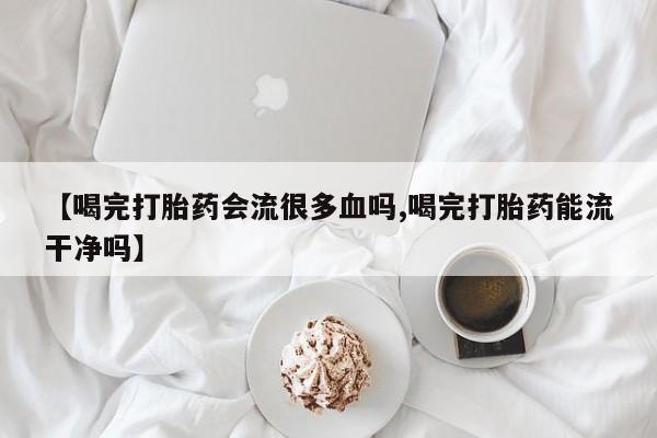 堕胎药购买微信【喝完打胎药会流很多血吗,喝完打胎药能流干净吗】