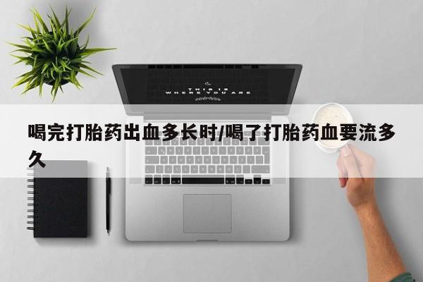堕胎药购买微信喝完打胎药出血多长时/喝了打胎药血要流多久