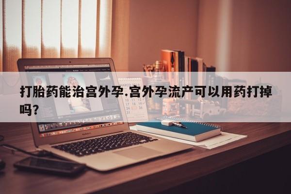 堕胎药购买微信打胎药能治宫外孕.宫外孕流产可以用药打掉吗？