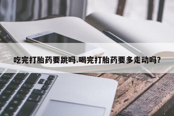 堕胎药购买微信吃完打胎药要跳吗.喝完打胎药要多走动吗？