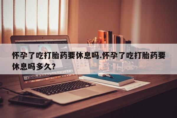 堕胎药购买微信怀孕了吃打胎药要休息吗.怀孕了吃打胎药要休息吗多久？