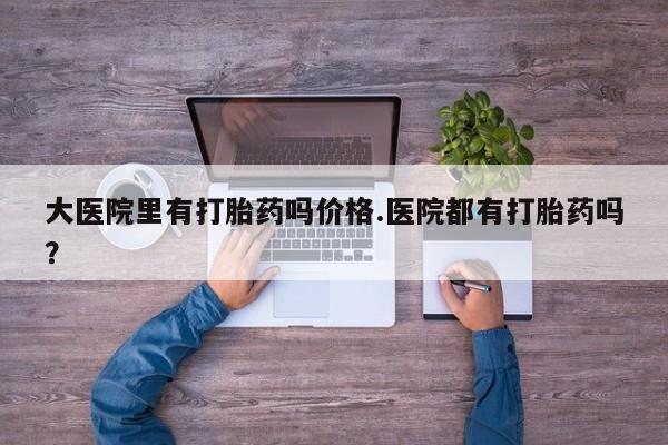 堕胎药购买微信大医院里有打胎药吗价格.医院都有打胎药吗？