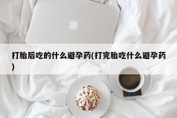 堕胎药购买微信打胎后吃的什么避孕药(打完胎吃什么避孕药)