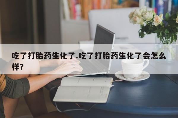 堕胎药购买微信吃了打胎药生化了.吃了打胎药生化了会怎么样？