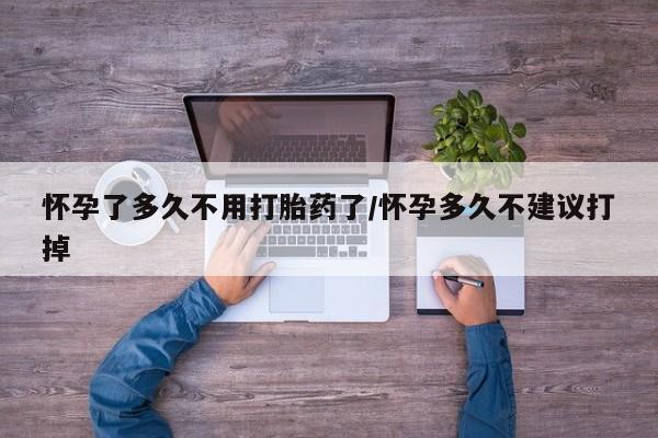 堕胎药购买微信怀孕了多久不用打胎药了/怀孕多久不建议打掉