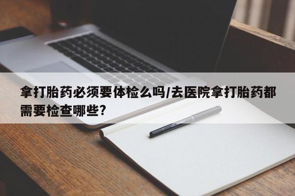 堕胎药购买微信拿打胎药必须要体检么吗/去医院拿打胎药都需要检查哪些?