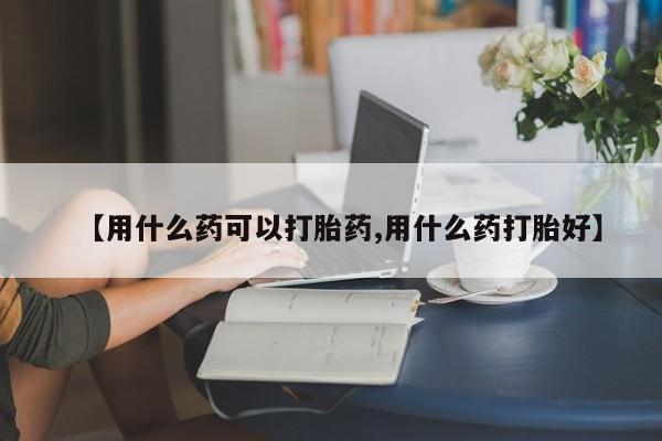 堕胎药购买微信【用什么药可以打胎药,用什么药打胎好】