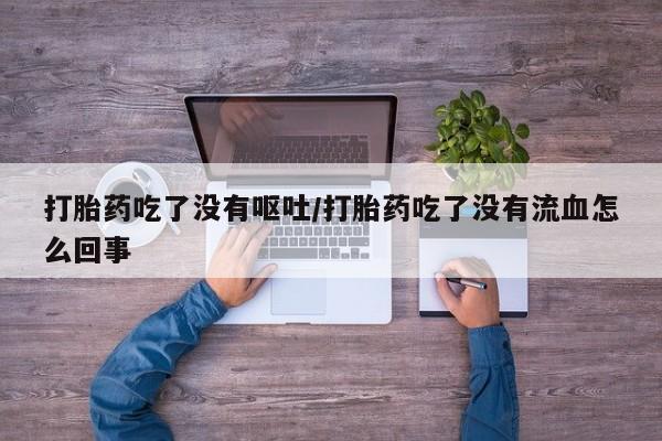 堕胎药购买微信打胎药吃了没有呕吐/打胎药吃了没有流血怎么回事