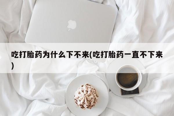 堕胎药购买微信吃打胎药为什么下不来(吃打胎药一直不下来)