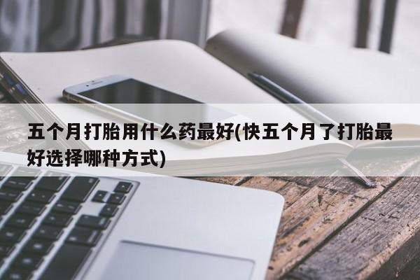 堕胎药购买微信五个月打胎用什么药最好(快五个月了打胎最好选择哪种方式)