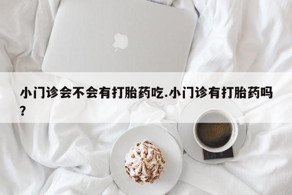 堕胎药购买微信小门诊会不会有打胎药吃.小门诊有打胎药吗？