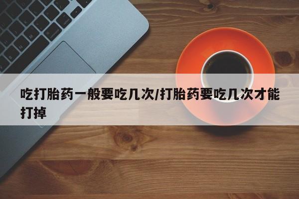 堕胎药购买微信吃打胎药一般要吃几次/打胎药要吃几次才能打掉