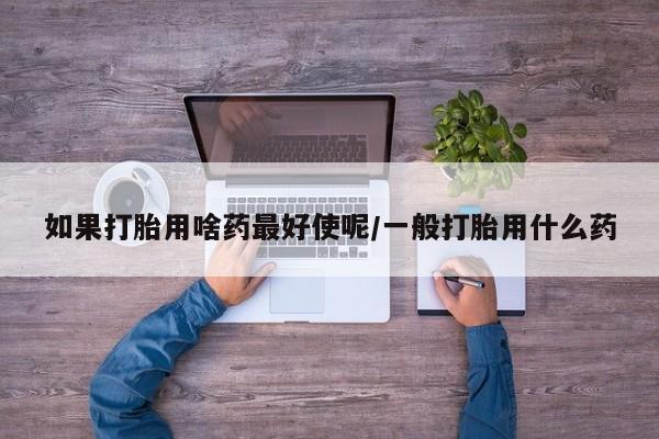 堕胎药购买微信如果打胎用啥药最好使呢/一般打胎用什么药