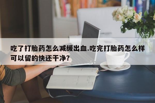 堕胎药购买微信吃了打胎药怎么减缓出血.吃完打胎药怎么样可以留的快还干净？