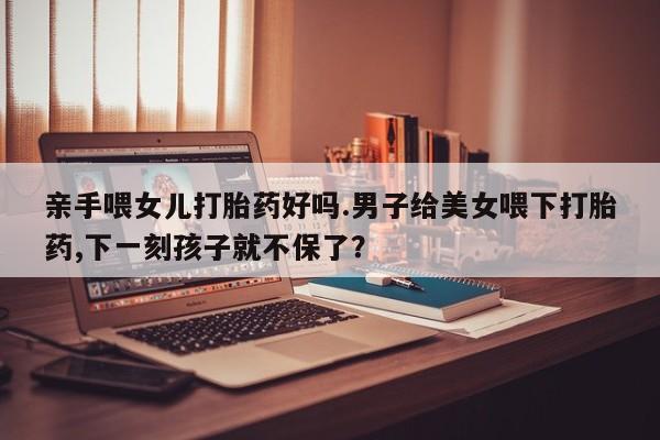 堕胎药购买微信亲手喂女儿打胎药好吗.男子给美女喂下打胎药,下一刻孩子就不保了？