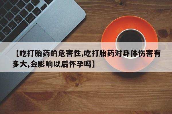 堕胎药购买微信【吃打胎药的危害性,吃打胎药对身体伤害有多大,会影响以后怀孕吗】