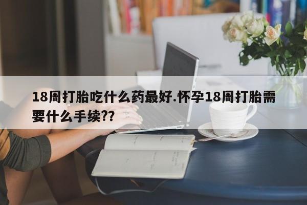 堕胎药购买微信18周打胎吃什么药最好.怀孕18周打胎需要什么手续?？