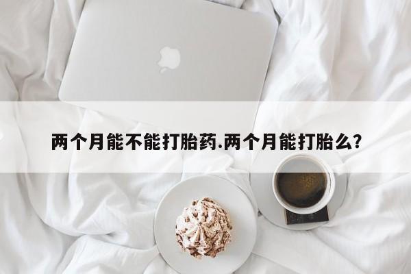 堕胎药购买微信两个月能不能打胎药.两个月能打胎么？