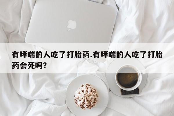 堕胎药购买微信有哮喘的人吃了打胎药.有哮喘的人吃了打胎药会死吗？