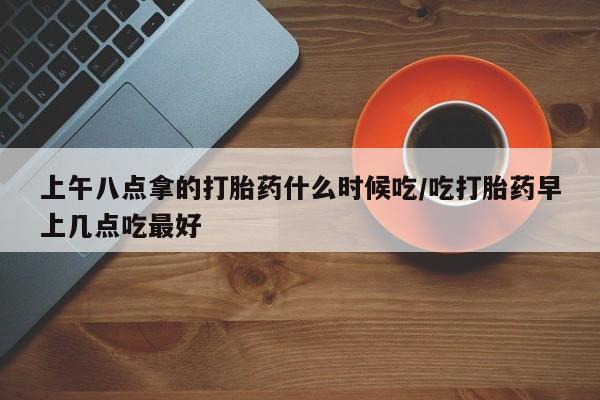 堕胎药购买微信上午八点拿的打胎药什么时候吃/吃打胎药早上几点吃最好