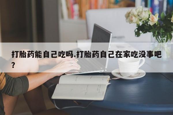 堕胎药购买微信打胎药能自己吃吗.打胎药自己在家吃没事吧？