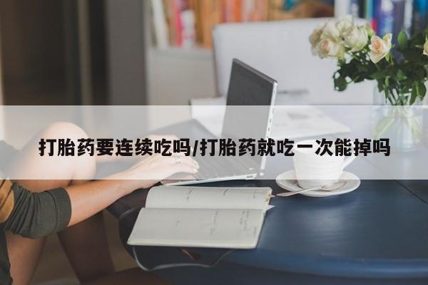 堕胎药购买微信打胎药要连续吃吗/打胎药就吃一次能掉吗