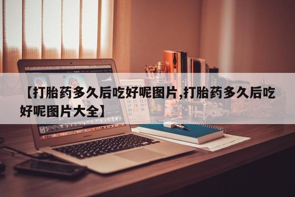 堕胎药购买微信【打胎药多久后吃好呢图片,打胎药多久后吃好呢图片大全】