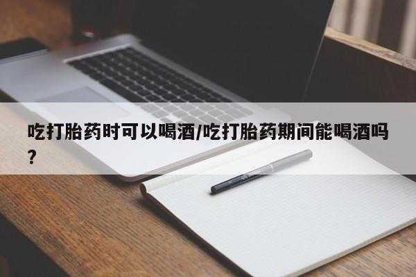 堕胎药购买微信吃打胎药时可以喝酒/吃打胎药期间能喝酒吗?