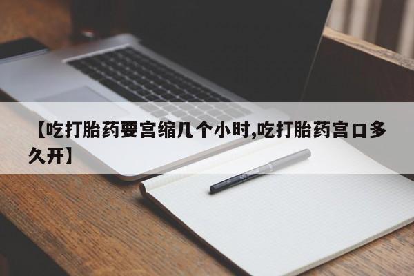 堕胎药购买微信【吃打胎药要宫缩几个小时,吃打胎药宫口多久开】