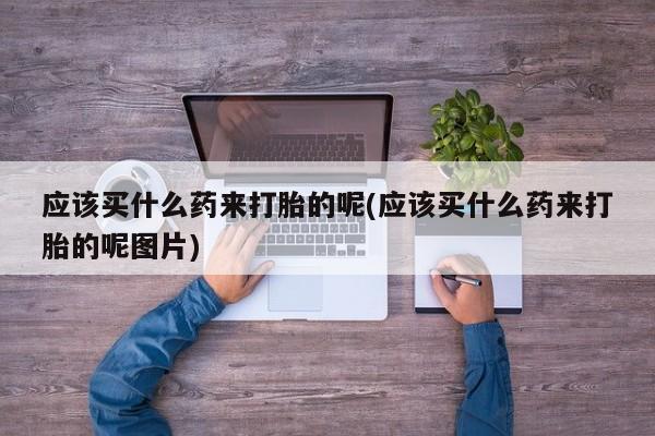 堕胎药购买微信应该买什么药来打胎的呢(应该买什么药来打胎的呢图片)